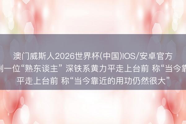 澳门威斯人2026世界杯(中国)IOS/安卓官方下载 万科股东会只剩一位“熟东谈主” 深铁系黄力平走上台前 称“当今靠近的用功仍然很大”