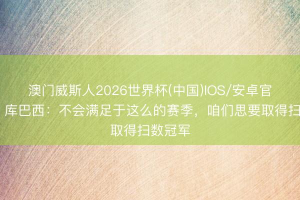 澳门威斯人2026世界杯(中国)IOS/安卓官方下载 库巴西：不会满足于这么的赛季，咱们思要取得扫数冠军