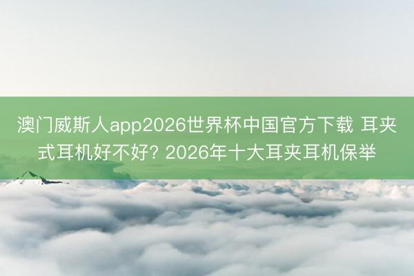澳门威斯人app2026世界杯中国官方下载 耳夹式耳机好不好? 2026年十大耳夹耳机保举