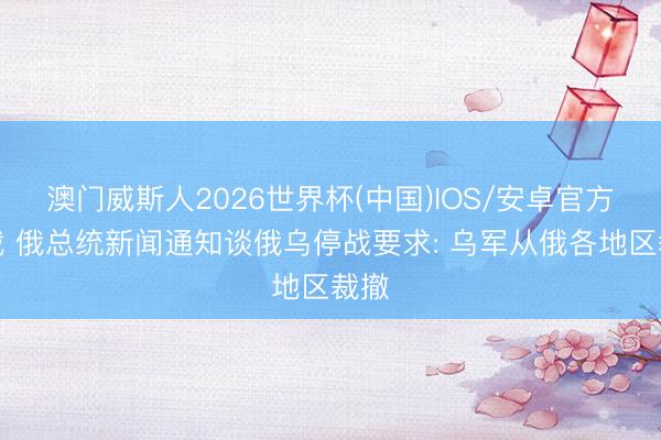 澳门威斯人2026世界杯(中国)IOS/安卓官方下载 俄总统新闻通知谈俄乌停战要求: 乌军从俄各地区裁撤