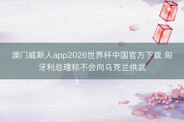 澳门威斯人app2026世界杯中国官方下载 匈牙利总理称不会向乌克兰供武
