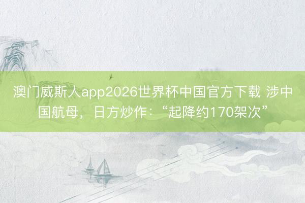 澳门威斯人app2026世界杯中国官方下载 涉中国航母，日方炒作：“起降约170架次”