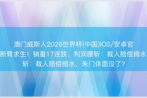 澳门威斯人2026世界杯(中国)IOS/安卓官方下载 飞奔中国断臂求生！销量17连跌、利润腰斩：裁人赔偿缩水，朱门体面没了？