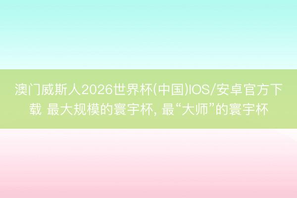 澳门威斯人2026世界杯(中国)IOS/安卓官方下载 最大规模的寰宇杯， 最“大师”的寰宇杯