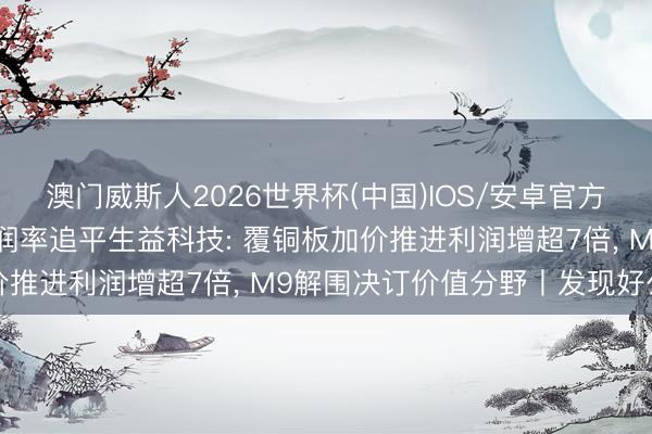 澳门威斯人2026世界杯(中国)IOS/安卓官方下载 金安国纪一季报利润率追平生益科技: 覆铜板加价推进利润增超7倍， M9解围决订价值分野丨发现好公司
