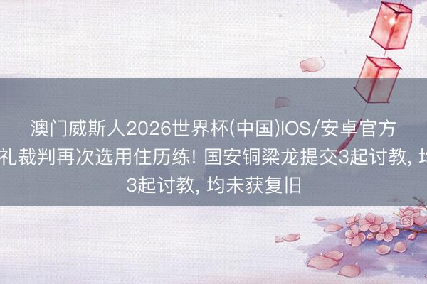 澳门威斯人2026世界杯(中国)IOS/安卓官方下载 拒收礼裁判再次选用住历练! 国安铜梁龙提交3起讨教， 均未获复旧