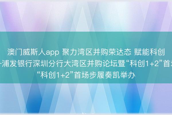 澳门威斯人app 聚力湾区并购荣达态 赋能科创产业新征途——浦发银行深圳分行大湾区并购论坛暨“科创1+2”首场步履奏凯举办