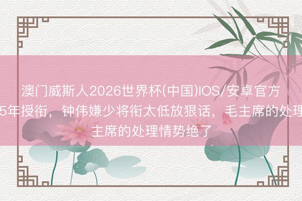 澳门威斯人2026世界杯(中国)IOS/安卓官方下载 1955年授衔，钟伟嫌少将衔太低放狠话，毛主席的处理情势绝了