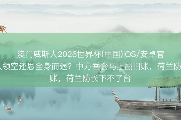 澳门威斯人2026世界杯(中国)IOS/安卓官方下载 闯入领空还思全身而退？中方香会马上翻旧账，荷兰防长下不了台