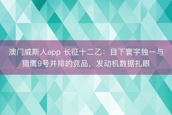 澳门威斯人app 长征十二乙：目下寰宇独一与猎鹰9号并排的竞品，发动机数据扎眼