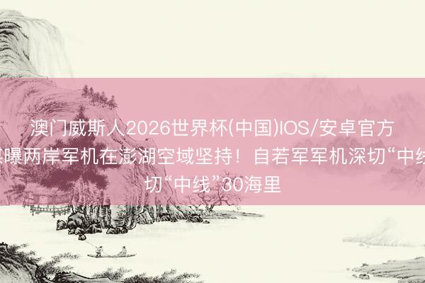 澳门威斯人2026世界杯(中国)IOS/安卓官方下载 台媒曝两岸军机在澎湖空域坚持！自若军军机深切“中线”30海里