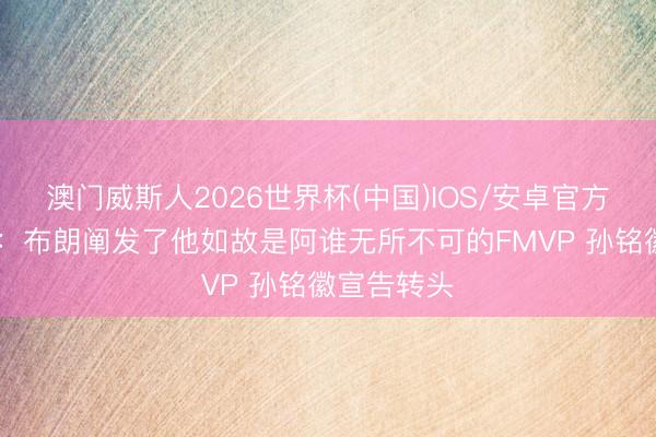 澳门威斯人2026世界杯(中国)IOS/安卓官方下载 施展：布朗阐发了他如故是阿谁无所不可的FMVP 孙铭徽宣告转头