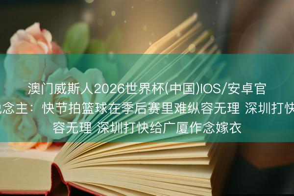 澳门威斯人2026世界杯(中国)IOS/安卓官方下载 媒体东说念主：快节拍篮球在季后赛里难纵容无理 深圳打快给广厦作念嫁衣