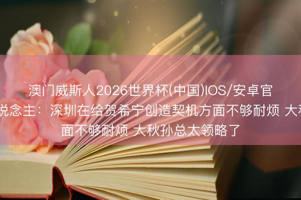 澳门威斯人2026世界杯(中国)IOS/安卓官方下载 媒体东说念主：深圳在给贺希宁创造契机方面不够耐烦 大秋孙总太领略了