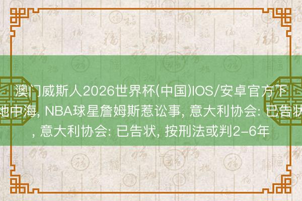 澳门威斯人2026世界杯(中国)IOS/安卓官方下载 将高尔夫球打进地中海， NBA球星詹姆斯惹讼事， 意大利协会: 已告状， 按刑法或判2-6年