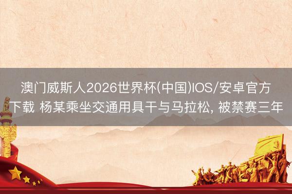 澳门威斯人2026世界杯(中国)IOS/安卓官方下载 杨某乘坐交通用具干与马拉松， 被禁赛三年