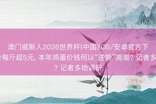 澳门威斯人2026世界杯(中国)IOS/安卓官方下载 蛋价每斤超5元， 本年鸡蛋价钱何以“逆势”高潮? 记者多地调研