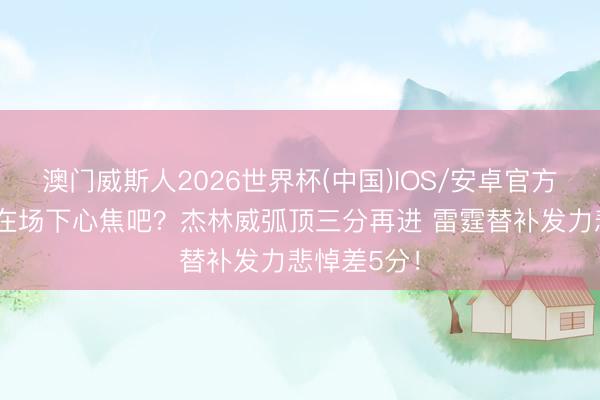 澳门威斯人2026世界杯(中国)IOS/安卓官方下载 文班在场下心焦吧？杰林威弧顶三分再进 雷霆替补发力悲悼差5分！