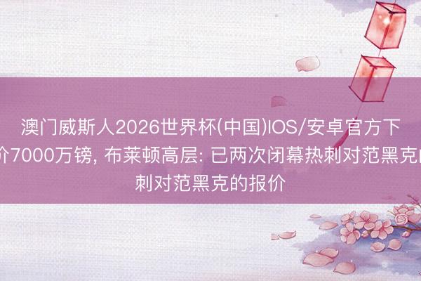 澳门威斯人2026世界杯(中国)IOS/安卓官方下载 要价7000万镑， 布莱顿高层: 已两次闭幕热刺对范黑克的报价