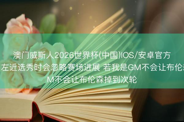 澳门威斯人2026世界杯(中国)IOS/安卓官方下载 大桥: 左近选秀时会忽略赛场进展 若我是GM不会让布伦森掉到次轮