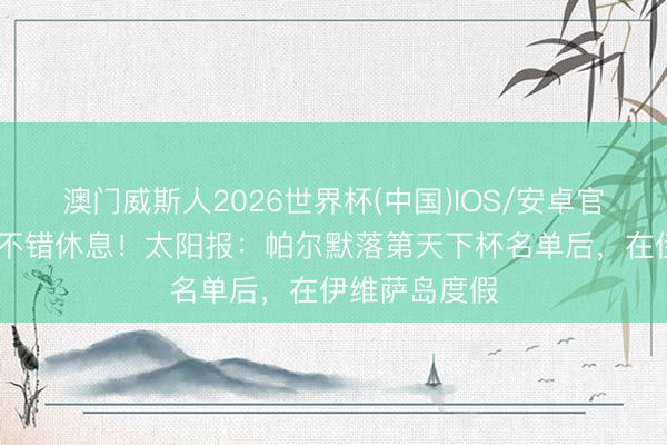 澳门威斯人2026世界杯(中国)IOS/安卓官方下载 终于不错休息！太阳报：帕尔默落第天下杯名单后，在伊维萨岛度假