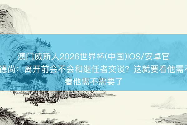 澳门威斯人2026世界杯(中国)IOS/安卓官方下载 德尚：离开前会不会和继任者交谈？这就要看他需不需要了