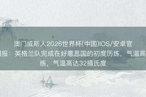 澳门威斯人2026世界杯(中国)IOS/安卓官方下载 太阳报：英格兰队完成在好意思国的初度历练，气温高达32摄氏度