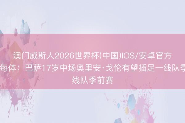 澳门威斯人2026世界杯(中国)IOS/安卓官方下载 每体：巴萨17岁中场奥里安·戈伦有望插足一线队季前赛