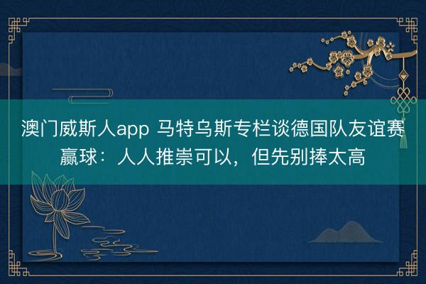 澳门威斯人app 马特乌斯专栏谈德国队友谊赛赢球：人人推崇可以，但先别捧太高