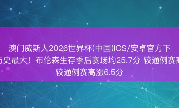 澳门威斯人2026世界杯(中国)IOS/安卓官方下载 涨幅历史最大！布伦森生存季后赛场均25.7分 较通例赛高涨6.5分