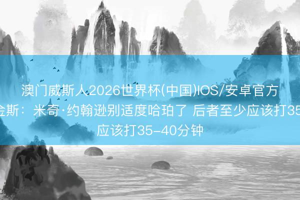 澳门威斯人2026世界杯(中国)IOS/安卓官方下载 帕金斯：米奇·约翰逊别适度哈珀了 后者至少应该打35-40分钟