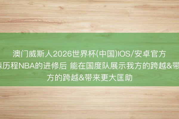 澳门威斯人2026世界杯(中国)IOS/安卓官方下载 杨瀚森历程NBA的进修后 能在国度队展示我方的跨越&带来更大匡助