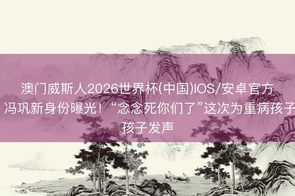 澳门威斯人2026世界杯(中国)IOS/安卓官方下载 冯巩新身份曝光!“念念死你们了”这次为重病孩子发声