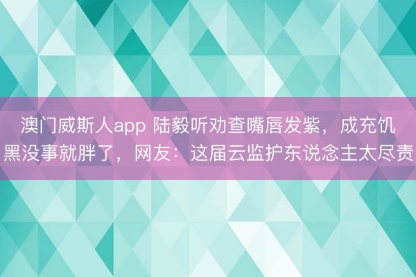 澳门威斯人app 陆毅听劝查嘴唇发紫，成充饥黑没事就胖了，网友：这届云监护东说念主太尽责