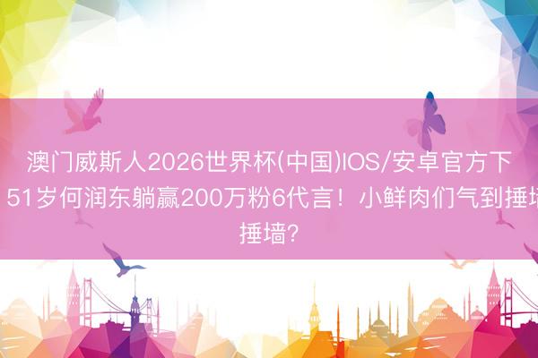 澳门威斯人2026世界杯(中国)IOS/安卓官方下载 51岁何润东躺赢200万粉6代言！小鲜肉们气到捶墙？