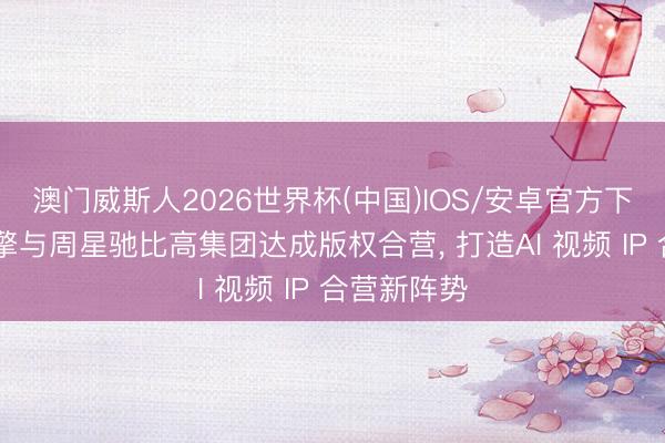 澳门威斯人2026世界杯(中国)IOS/安卓官方下载 火山引擎与周星驰比高集团达成版权合营， 打造AI 视频 IP 合营新阵势