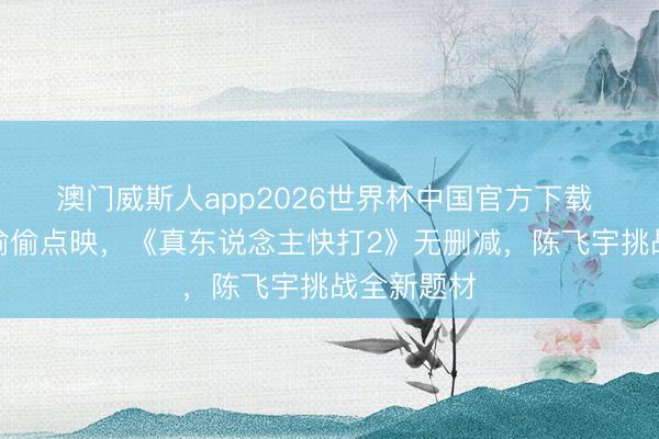 澳门威斯人app2026世界杯中国官方下载 两部新片偷偷点映，《真东说念主快打2》无删减，陈飞宇挑战全新题材