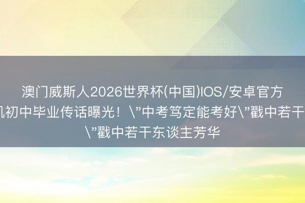 澳门威斯人2026世界杯(中国)IOS/安卓官方下载 王俊凯初中毕业传话曝光！