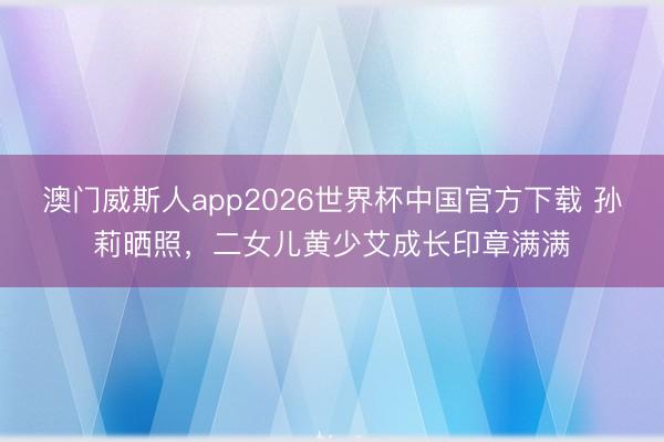 澳门威斯人app2026世界杯中国官方下载 孙莉晒照，二女儿黄少艾成长印章满满