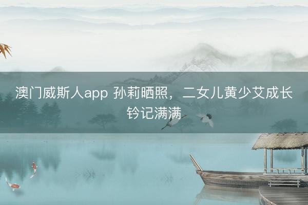 澳门威斯人app 孙莉晒照，二女儿黄少艾成长钤记满满