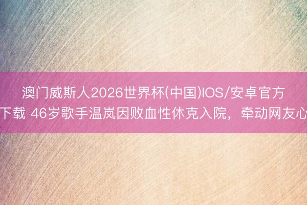 澳门威斯人2026世界杯(中国)IOS/安卓官方下载 46岁歌手温岚因败血性休克入院，牵动网友心