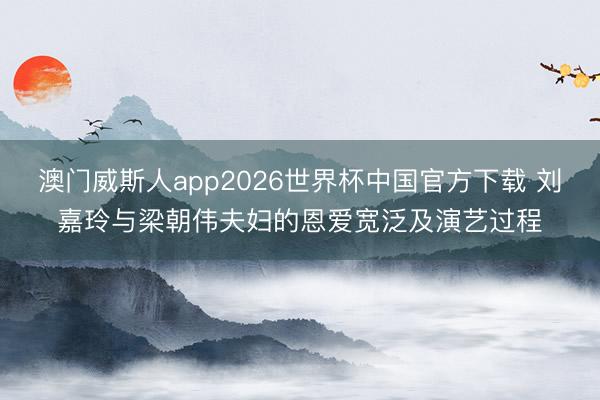 澳门威斯人app2026世界杯中国官方下载 刘嘉玲与梁朝伟夫妇的恩爱宽泛及演艺过程