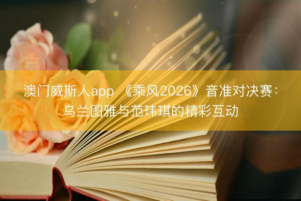 澳门威斯人app 《乘风2026》音准对决赛：乌兰图雅与范玮琪的精彩互动
