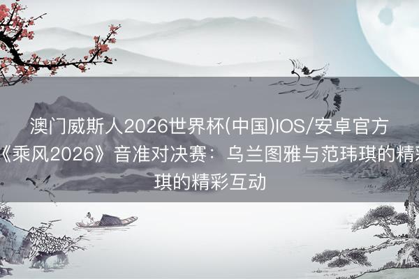 澳门威斯人2026世界杯(中国)IOS/安卓官方下载 《乘风2026》音准对决赛：乌兰图雅与范玮琪的精彩互动