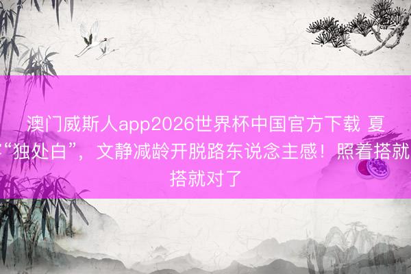 澳门威斯人app2026世界杯中国官方下载 夏天穿“独处白”，文静减龄开脱路东说念主感！照着搭就对了