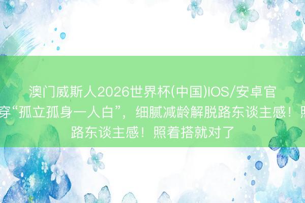 澳门威斯人2026世界杯(中国)IOS/安卓官方下载 夏天穿“孤立孤身一人白”,细腻减龄解脱路东谈主感!照着搭就对了