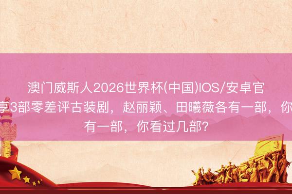 澳门威斯人2026世界杯(中国)IOS/安卓官方下载 共享3部零差评古装剧，赵丽颖、田曦薇各有一部，你看过几部？