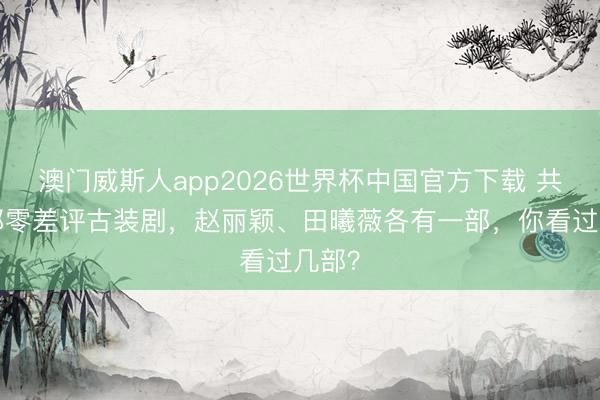 澳门威斯人app2026世界杯中国官方下载 共享3部零差评古装剧,赵丽颖、田曦薇各有一部,你看过几部?