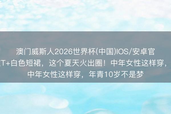 澳门威斯人2026世界杯(中国)IOS/安卓官方下载 紫白条纹T+白色短裙，这个夏天火出圈！中年女性这样穿，年青10岁不是梦