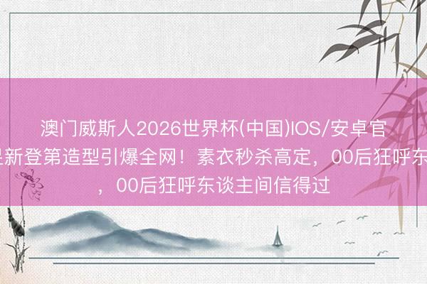 澳门威斯人2026世界杯(中国)IOS/安卓官方下载 王曼昱新登第造型引爆全网！素衣秒杀高定，00后狂呼东谈主间信得过
